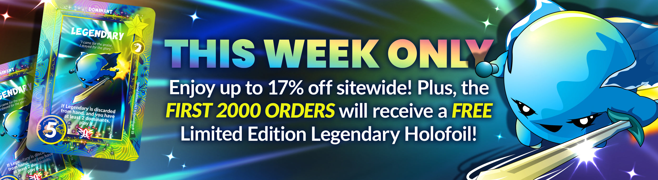 This week only! Enjoy up to 17% off sitewide! Plus, the FIRST 2000 ORDERS will receive a FREE Limited Edition Legendary Holofoil!