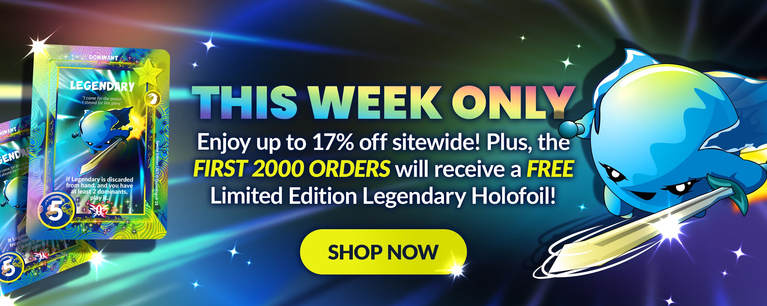 This week only! Enjoy up to 17% off sitewide! Plus, the FIRST 2000 ORDERS will receive a FREE Limited Edition Legendary Holofoil!